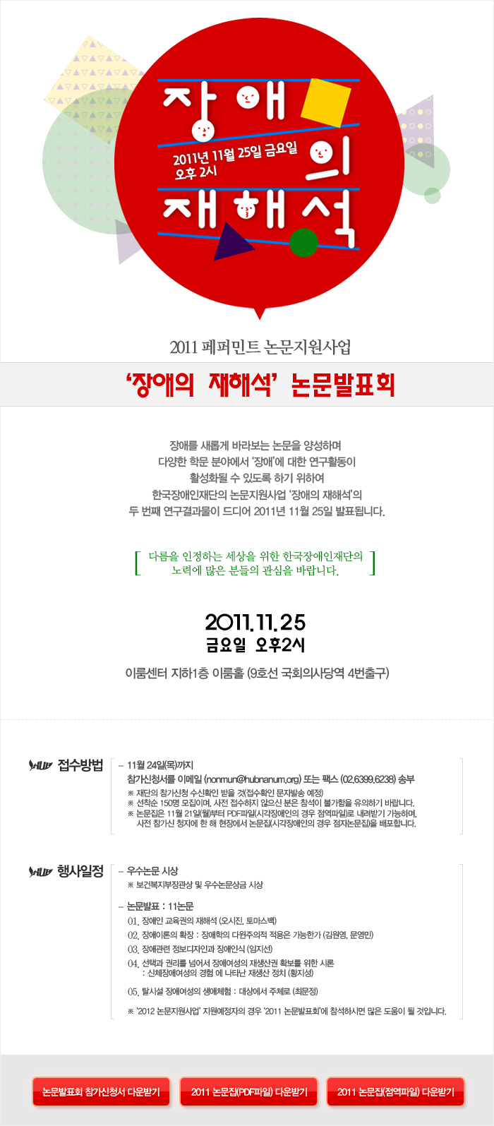 장애의 재해석 2011년 11월 25일 금요일 오후 2시 2011 페퍼민트 논문지원사업 ‘장애의 재해석’ 논문발표회  장애를 새롭게 바라보는 논문을 양성하며 
다양한 학문 분야에서 ‘장애’에 대한 연구활동이
활성화될 수 있도록 하기 위하여
한국장애인재단의 논문지원사업 ‘장애의 재해석’의
두 번째 연구결과물이 드디어 2011년 11월 25일 발표됩니다. 다름을 인정하는 세상을 위한 한국장애인재단의
노력에 많은 분들의 관심을 바랍니다.

2011.11.25
금요일 오후2시 이룸센터 지하1층 이룸홀 (9호선 국회의사당역 4번출구)
접수방법 11월 24일(목)까지 
참가신청서를 이메일 (nonmun@hubnanum.org) 또는 팩스 (02.6399.6238) 송부 ※ 재단의 참가신청 수신확인 받을 것(접수확인 문자발송 예정)
※ 선착순 150명 모집이며, 사전 접수하지 않으신 분은 참석이 불가함을 유의하기 바랍니다.
※ 논문집은 11월 21일(월)부터 PDF파일(시각장애인의 경우 점역파일)로 내려받기 가능하며, 
    사전 참가신 청자에 한 해 현장에서 논문집(시각장애인의 경우 점자논문집)을 배포합니다.
행사일정 우수논문 시상 ※ 보건복지부장관상 및 우수논문상금 시상 논문발표 : 11논문 
01. 장애인 교육권의 재해석 (오시진, 토마스백)
02. 장애이론의 확장 : 장애학의 다윈주의적 적용은 가능한가 (김원영, 문영민)
03. 장애관련 정보디자인과 장애인식 (임지선)
04. 선택과 권리를 넘어서 장애여성의 재생산권 확보를 위한 시론 : 신체장애여성의 경험 에 나타난 재생산 정치 (황지성)
05. 탈시설 장애여성의 생애체험 : 대상에서 주체로 (최문정) 
※ ‘2012 논문지원사업’ 지원예정자의 경우 ‘2011 논문발표회’에 참석하시면 많은 도움이 될 것입니다.
논문발표회 참가신청서 다운받기
2011 논문집(PDF파일) 다운받기
2011 논문집(점역파일) 다운받기