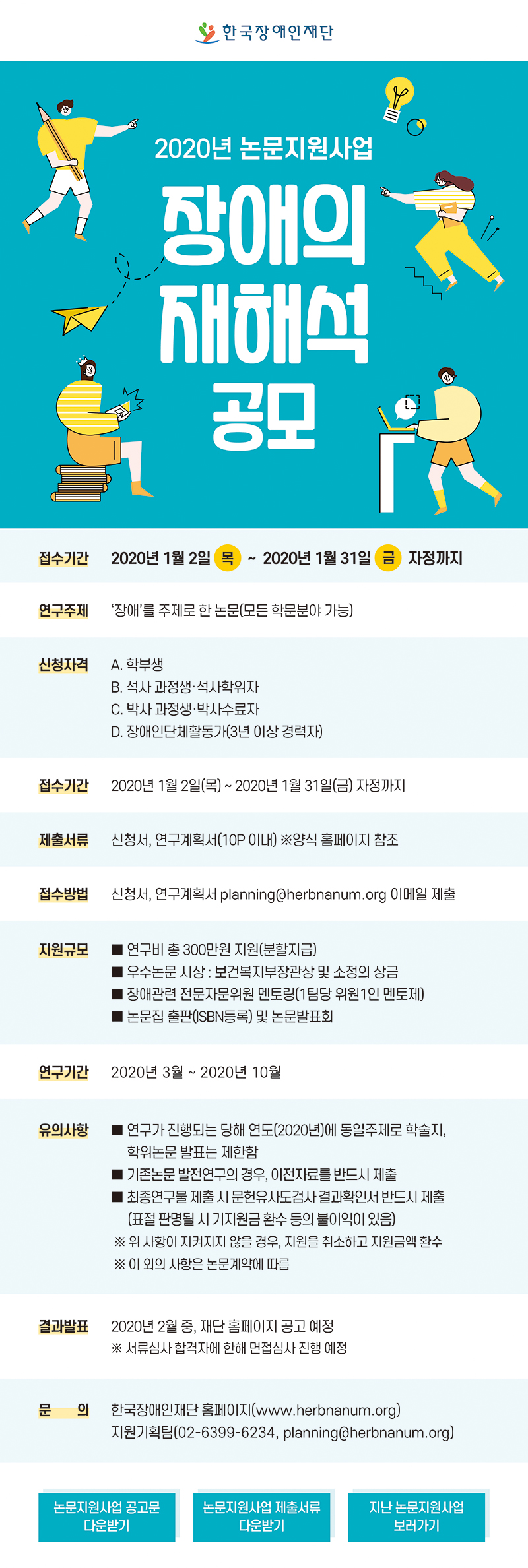 한국장애인재단 2020 논문지원사업 장애의 재해석 공모 접수기간 : 2020년 1월 2일(목) ~ 2020년 1월 31일(금) 자정까지 연구주제 : 장애 를 주제로 한 논문(모든 학문분야 가능) 신청자격 : A. 학부생 B. 석사 과정생 석사학위자 C. 박사 과정생 박사수료자 D. 장애인단체활동가(3년 이상 경력자) 접수기간 : 2020년 1월 2일(목) ~ 2020년 1월 31일(금) 자정까지 제출서류 : 신청서, 연구계획서(10P 이내) 양식 홈페이지 참조 접수방법 :　신청서, 연구계획서 planning@herbnanum.org 이메일 제출 지원규모 연구비 총 300만원 지원(분할지급) 우수논문 시상 : 보건복지부장관상 및 소정의 상금 장애관련 전문자문위원 멘토링(1팀당 위원1인 멘토제) 논문집 출판(ISBN등록) 및 논문발표회 연구기간 : 2020년 3월 ~ 2020년 10월 유의사항 연구가 진행되는 당해 연도(2020년)에 동일주제로 학술지, 학위논문 발표는 제한함 기존논문 발전연구의 경우, 이전자료를 반드시 제출 최종연구물 제출 시 문헌유사도검사 결과확인서 반드시 제출 (표절 판명될 시 기지원금 환수 등의 불이익이 있음) 위 사항이 지켜지지 않을 경우, 지원을 취소하고 지원금액 환수 이 외의 사항은 논문계약에 따름 서류합격자발표 : 2020년 2월 중, 재단 홈페이지 공고 예정 서류심사 합격자에 한해 면접심사 진행 예정 문의 : 한국장애인재단 홈페이지(www.herbnanum.org) 지원기획팀(02-6399-6234, planning@herbnanum.org)