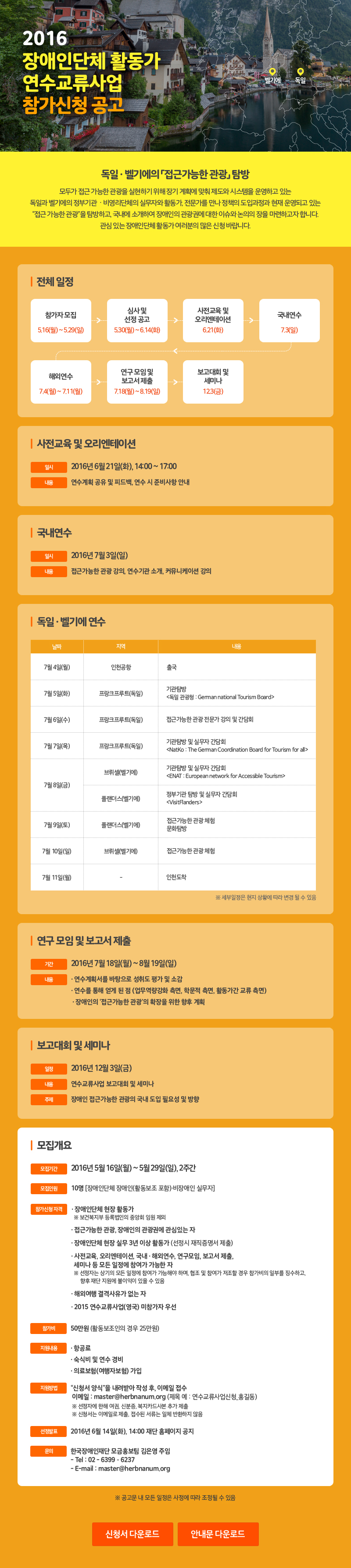 2016장애인단체 활동가 연수교류사업참가신청 공고 독일 · 벨기에의 「접근가능한 관광」 탐방 모두가 접근 가능한 관광을 실현하기 위해 장기 계획에 맞춰 제도와 시스템을 운영하고 있는 독일과 벨기에의 정부기관  · 비영리단체의 실무자와 활동가, 전문가를 만나 정책의 도입과정과 현재 운영되고 있는“접근 가능한 관광”을 탐방하고, 국내에 소개하여 장애인의 관광권에 대한 이슈와 논의의 장을 마련하고자 합니다. 관심 있는 장애인단체 활동가 여러분의 많은 신청 바랍니다. 전체 일정 참가자 모집 5.16(월) ~ 5.29(일) 심사 및 선정 공고 5.30(월) ~ 6.14(화) 사전교육 및 오리엔테이션 6.21(화) 국내연수 7.3(일) 해외연수 7.4(월) ~ 7.11(월) 연구 모임 및 보고서 제출 7.18(월) ~ 8.19(일) 결과보고 및 토론회 11.2(수) 사전교육 및 오리엔테이션 일시 2016년 6월 21일(화), 14:00 ~ 17:00 내용 연수계획 공유 및 피드백, 연수 시 준비사항 안내 국내연수 일시 2016년 7월 3일(일) 내용 접근가능한 관광 강의, 연수기관 소개, 커뮤니케이션 강의 독일 · 벨기에 연수 날짜 지역 내용 7월 4일(월) 인천공항 출국 7월5일(화) 프랑크프루트(독일) 기관탐방 <독일 관광청: German national Tourism Board> 7월 6일(수) 프랑크푸르트(독일) 접근 가능한 관광 전문가 강의 및 간담회 7월 7일(목) 프랑크프루트(독일) 기관탐방 및 실무자 간담회 <NatKo : The German Coordinatio Board for Tourism for all> 7월 8일(금) 브리웰(벨기에) 기관탐방 및 실무자 간담회 <ENAT : European network for Accessible Tourism> 플랜더스(벨기에) 정부기관 탐방 빛 실무자 간담회 <VisitFlanders> 7월 9일(토) 플랜더스(벨기에) 접근가능한 관광 체험 문화탐방 7월 10일(일) 브뤼셀(벨기에) 접근가능한 관광체험 7월 11일(월) - 인천도착 ※ 세부일정은 현지 상황에 따라 변경 될 수 있음 연구 모임 및 보고서 제출 기간 2016년 7월 18일(월) ~ 8월 19일(일) 내용 · 연수계획서를 바탕으로 성취도 평가 및 소감 · 연수를 통해 얻게 된 점 (업무역량강화 측면, 학문적 측면, 활동가간 교류 측면)  · 장애인의 ‘접근가능한 관광’의 확장을 위한 향후 계획 보고대회 및 세미나 일시 2016년 11월 2일(수) 내용 연수교류사업 보고대회 및 세미나 주제 장애인 접근가능한 관광의 국내 도입 필요성 및 방향 모집개요 모집기간 2016년 5월 16일(월) ~ 5월 29일(일), 2주간 모집인원 10명 [장애인단체 장애인(활동보조 포함)·비장애인 실무자] 장애인단체 현장 활동가 ※ 보건복지부 등록법인의 중앙회 임원 제외 참가신청 자격 · 접근가능한 관광, 장애인의 관광권에 관심있는 자 · 장애인단체 현장 실무 3년 이상 활동가 (선정시 재직증명서 제출) · 사전교육, 오리엔테이션, 국내 · 해외연수, 연구모임, 보고서 제출, 세미나 등 모든 일정에 참여가 가능한 자 ※ 선정자는 상기의 모든 일정에 참여가 가능해야 하며, 협조 및 참여가 저조할 경우 참가비의 일부를 징수하고,향후 재단 지원에 불이익이 있을 수 있음 · 해외여행 결격사유가 없는 자 · 2015 연수교류사업(영국) 미참가자 우선 참가비 50만원 (활동보조인의 경우 25만원) 지원내용 · 항공료· 숙식비 및 연수 경비 · 의료보험(여행자보험) 가입 지원방법 “신청서 양식”을 내려받아 작성 후, 이메일 접수 이메일 : master@herbnanum.org (제목 예 : 연수교류사업신청_홍길동) ※ 선정자에 한해 여권, 신분증, 복지카드사본 추가 제출 ※ 신청서는 이메일로 제출, 접수된 서류는 일체 반환하지 않음 선정발표 2016년 6월 14일(화), 14:00 재단 홈페이지 공지 문의 한국장애인재단 모금홍보팀 김은영 주임 - Tel : 02 - 6399 – 6237 - E-mail : master@herbnanum.org ※ 공고문 내 모든 일정은 사정에 따라 조정될 수 있음 신청서 다운로드 안내문 다운로드