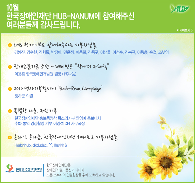 10월 한국장애인재단 hub-NANUM에 참여해주신 여러분들께 감사드립니다. CMS 정기기부로 함께해주시는 기부자님들 김혜진, 김수현, 김형록, 박정아, 민윤정, 이동희, 김종구, 이샘물, 어성수, 김봉규, 이용흥, 손철, 조부영
장애논문기금 조성 - 페퍼민트 “장애의 재해석”이용흥 한국장애인개발원 원장 (1%나눔) 2010 명사기부릴레이 ‘Herb-Ring Campaign’ 정하균 의원
특별한 나눔, 재능기부 한국장애인재단 홍보동영상 목소리기부 안영미 홍보대사 수화 통역 영상촬영 기부 이영석 DPI 사무국장
온라인 콩나눔, 한국장애인재단 해피로그 기부자님들
Herbnhub, dkdudsc, ^^, lhs4416
한국장애인재단 한국장애인재단은 장애인의 권리증진과 나아가 모든 소수자의 인권향상을 위해 노력하고 있습니다.