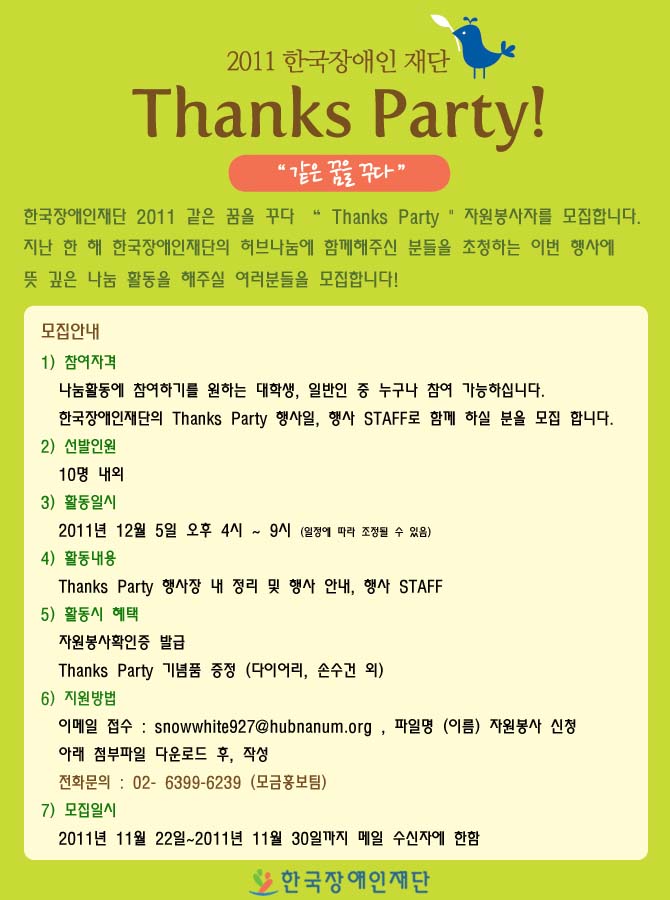 2011 한국장애인재단 Thanks Party 같은 꿈을 꾸다 한국장애인재단 2011 같은 꿈을 꾸다 Thanks Party 자원봉사자를 모집합니다. 지난 한 해 한국장애인재단의 허브나눔에 함께해주신 분들을 초청하는 이번 행사에 뜻 깊은  나눔 활동을 해주실 여러분들을 모집합니다!
모집안내 1)참여자격 나눔활동에 참여하기를 원하는 대학생, 일반인 중 누구나 참여 가능하십니다. 한국장애인재단의 Thanks Party 행사일, 행사 STAFF로 함께 하실 분을 모집 합니다.
2) 선발인원 10명 내외
3) 활동일시 2011년 12월 5일 4시~9시 (일정에 따라 조정될 수 있음)
4) 활동내용 Thanks Party 행사장 내 정리 및 행사 안내, 행사 Staff 
5) 활동시 혜택 자원봉사확인증 발급 Thanks Party 기념품 증정 (다이어리, 손수건 외)
6) 지원방법 이메일 접수 : snowwhite927@hunnaum.org, 파일명 (이름) 자원봉사 신청 아래 첨부 파일 다운로드 후, 작성 전화문의 : 02-6399-6239 (모금홍보팀)
7) 모집일시 2011년 11월 22일 ~ 2011년 11월 30일 까지 메일 수신자에 한함
한국장애인재단