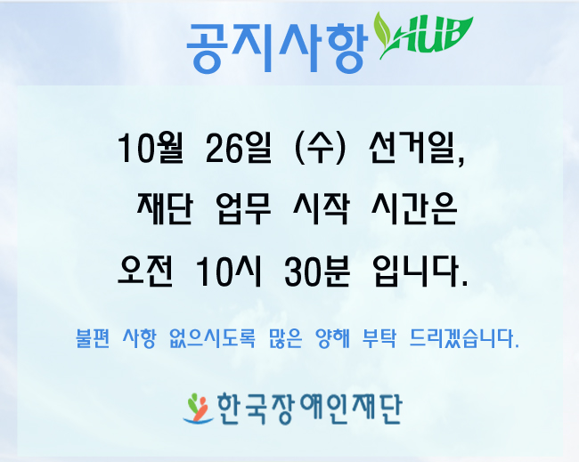 공지사항 10월 26일 (수) 선거일, 재단 업무 시작 시간은 오전 10시 30분 입니다. 불편 사항 없으시도록 많은 양해 부탁 드립겠습니다. 한국장애인재단